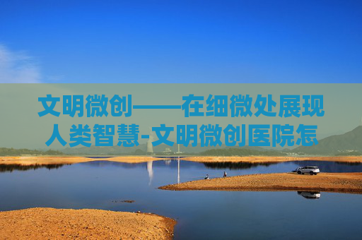 文明微创——在细微处展现人类智慧-文明微创医院怎么样