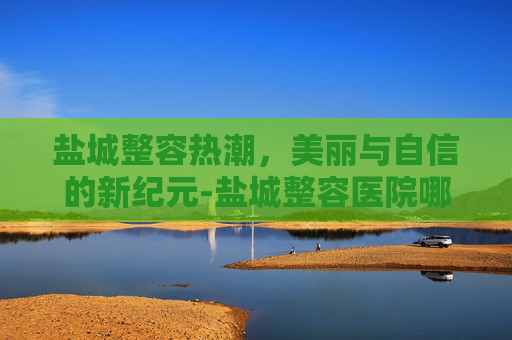 盐城整容热潮，美丽与自信的新纪元-盐城整容医院哪个最好