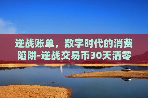 逆战账单，数字时代的消费陷阱-逆战交易币30天清零最新方法2023最新消息