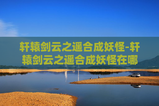 轩辕剑云之遥合成妖怪-轩辕剑云之遥合成妖怪在哪
