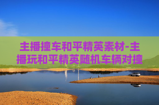 主播撞车和平精英素材-主播玩和平精英随机车辆对撞