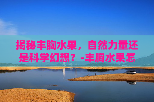 揭秘丰胸水果，自然力量还是科学幻想？-丰胸水果怎么吃效果好