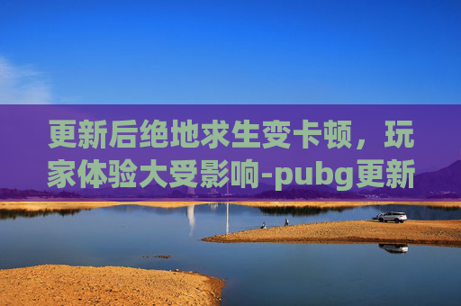 更新后绝地求生变卡顿，玩家体验大受影响-pubg更新后很卡