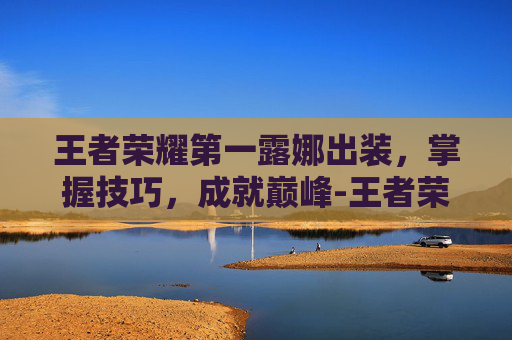 王者荣耀第一露娜出装，掌握技巧，成就巅峰-王者荣耀第一露娜出装怎么出