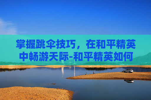 掌握跳伞技巧，在和平精英中畅游天际-和平精英如何使用跳伞模式教程