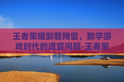 王者荣耀卸载残留，数字游戏时代的遗留问题-王者荣耀卸载残留