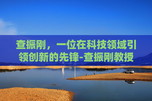 查振刚，一位在科技领域引领创新的先锋-查振刚教授