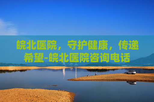 皖北医院，守护健康，传递希望-皖北医院咨询电话