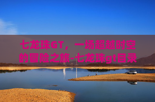 七龙珠GT，一场超越时空的冒险之旅-七龙珠gt目录表