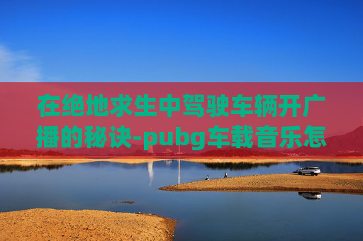 在绝地求生中驾驶车辆开广播的秘诀-pubg车载音乐怎么开