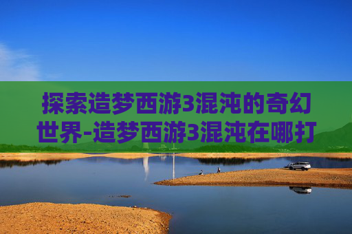 探索造梦西游3混沌的奇幻世界-造梦西游3混沌在哪打