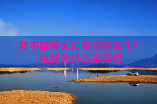 和平精英大神空投在哪里？-电线为什么是两根
