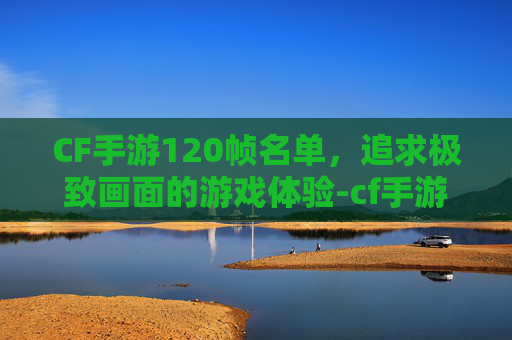 CF手游120帧名单，追求极致画面的游戏体验-cf手游120帧率