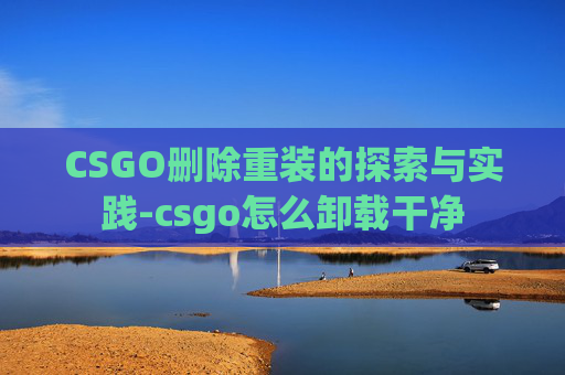 CSGO删除重装的探索与实践-csgo怎么卸载干净
