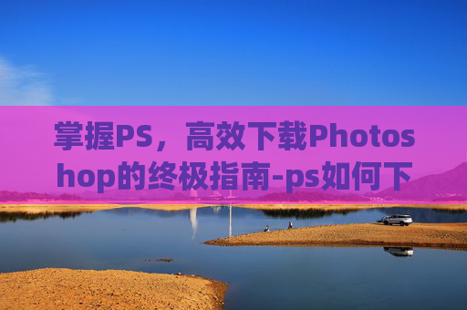 掌握PS，高效下载Photoshop的终极指南-ps如何下载安装