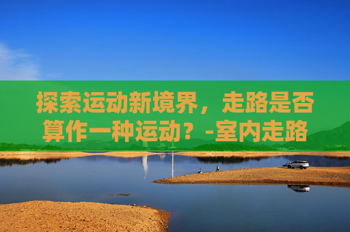 探索运动新境界，走路是否算作一种运动？-室内走路算运动吗