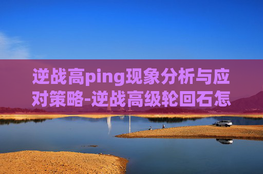 逆战高ping现象分析与应对策略-逆战高级轮回石怎么用