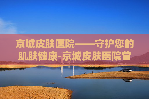 京城皮肤医院——守护您的肌肤健康-京城皮肤医院营业时间