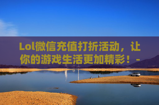 Lol微信充值打折活动，让你的游戏生活更加精彩！-lol微信充值打折多少