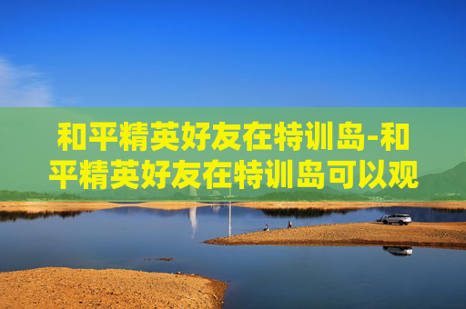 和平精英好友在特训岛-和平精英好友在特训岛可以观战吗