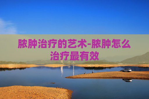 脓肿治疗的艺术-脓肿怎么治疗最有效