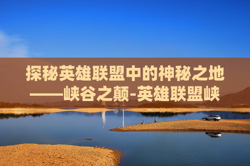 探秘英雄联盟中的神秘之地——峡谷之颠-英雄联盟峡谷之颠多久开