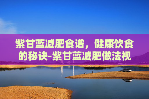 紫甘蓝减肥食谱，健康饮食的秘诀-紫甘蓝减肥做法视频