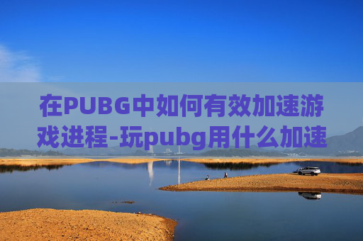 在PUBG中如何有效加速游戏进程-玩pubg用什么加速