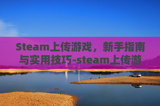 Steam上传游戏，新手指南与实用技巧-steam上传游戏要多少钱