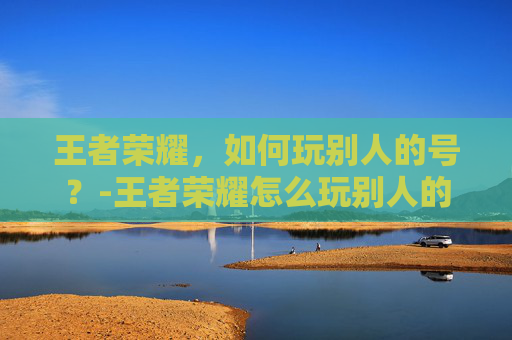 王者荣耀，如何玩别人的号？-王者荣耀怎么玩别人的号扫码登录