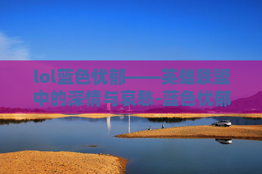 lol蓝色忧郁——英雄联盟中的深情与哀愁-蓝色忧郁是什么意思