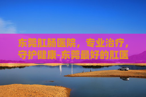 东莞肛肠医院，专业治疗，守护健康-东莞最好的肛医院在哪里