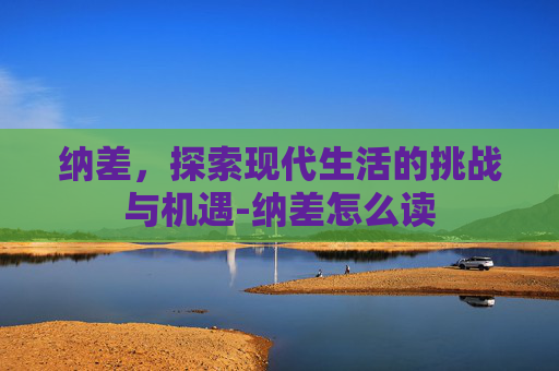 纳差,探索现代生活的挑战与机遇-纳差怎么读 纳差,探索现代生活的挑战与机遇-纳差怎么读