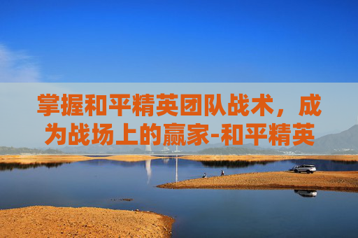 掌握和平精英团队战术，成为战场上的赢家-和平精英团队战术教程视频