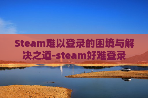 Steam难以登录的困境与解决之道-steam好难登录