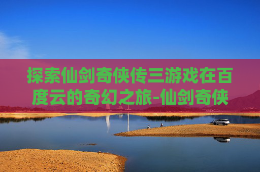 探索仙剑奇侠传三游戏在百度云的奇幻之旅-仙剑奇侠传3百度云提取码