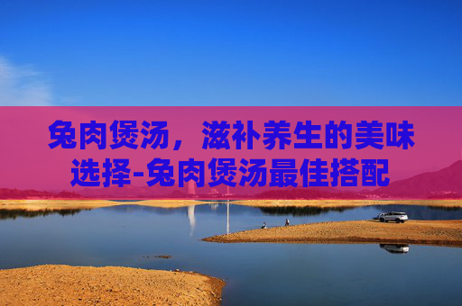 兔肉煲汤，滋补养生的美味选择-兔肉煲汤最佳搭配