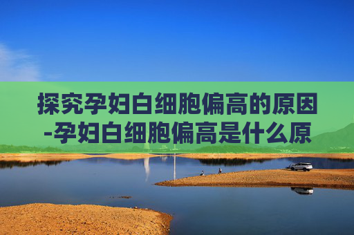 探究孕妇白细胞偏高的原因-孕妇白细胞偏高是什么原因,会影响胎儿吗