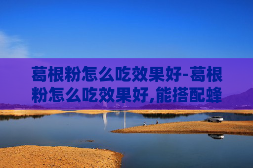 葛根粉怎么吃效果好-葛根粉怎么吃效果好,能搭配蜂蜜一起冲吗?