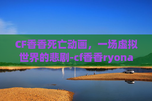 CF香香死亡动画，一场虚拟世界的悲剧-cf香香ryona