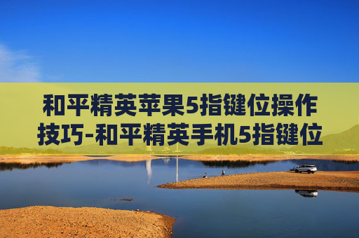 和平精英苹果5指键位操作技巧-和平精英手机5指键位