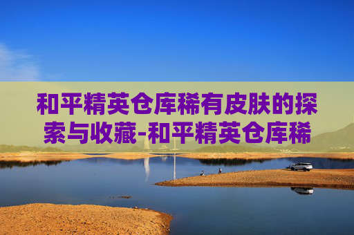 和平精英仓库稀有皮肤的探索与收藏-和平精英仓库稀有皮肤怎么获得