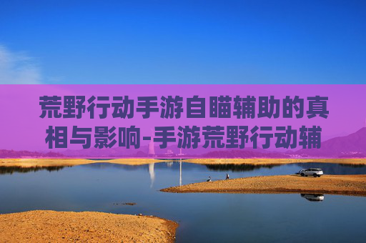 荒野行动手游自瞄辅助的真相与影响-手游荒野行动辅助瞄准视频