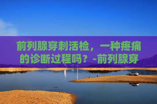 前列腺穿刺活检，一种疼痛的诊断过程吗？-前列腺穿刺活检痛苦吗多少钱