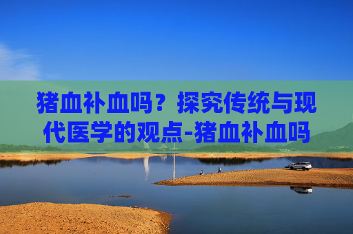 猪血补血吗？探究传统与现代医学的观点-猪血补血吗是真的吗