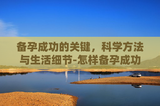 备孕成功的关键，科学方法与生活细节-怎样备孕成功率高呢