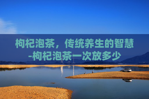 枸杞泡茶，传统养生的智慧-枸杞泡茶一次放多少