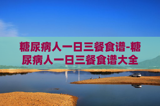 糖尿病人一日三餐食谱-糖尿病人一日三餐食谱大全