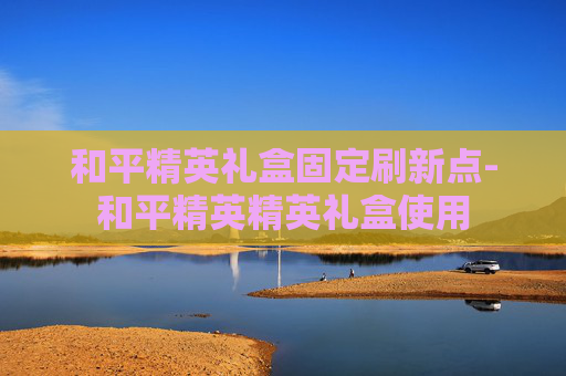 和平精英礼盒固定刷新点-和平精英精英礼盒使用
