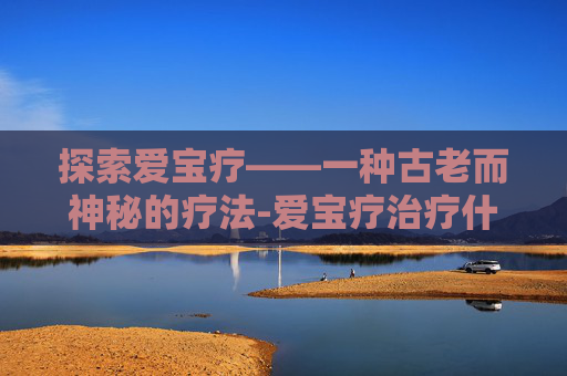 探索爱宝疗——一种古老而神秘的疗法-爱宝疗治疗什么病
